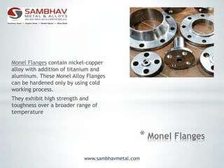 * Monel Flanges
Monel Flanges contain nickel-copper
alloy with addition of titanium and
aluminum. These Monel Alloy Flanges
can be hardened only by using cold
working process.
They exhibit high strength and
toughness over a broader range of
temperature
www.sambhavmetal.com
 