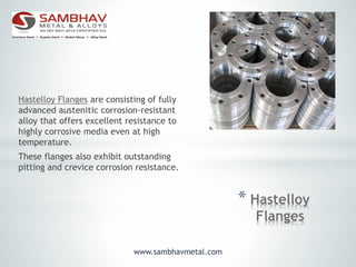 * Hastelloy
Flanges
Hastelloy Flanges are consisting of fully
advanced austenitic corrosion-resistant
alloy that offers excellent resistance to
highly corrosive media even at high
temperature.
These flanges also exhibit outstanding
pitting and crevice corrosion resistance.
www.sambhavmetal.com
 