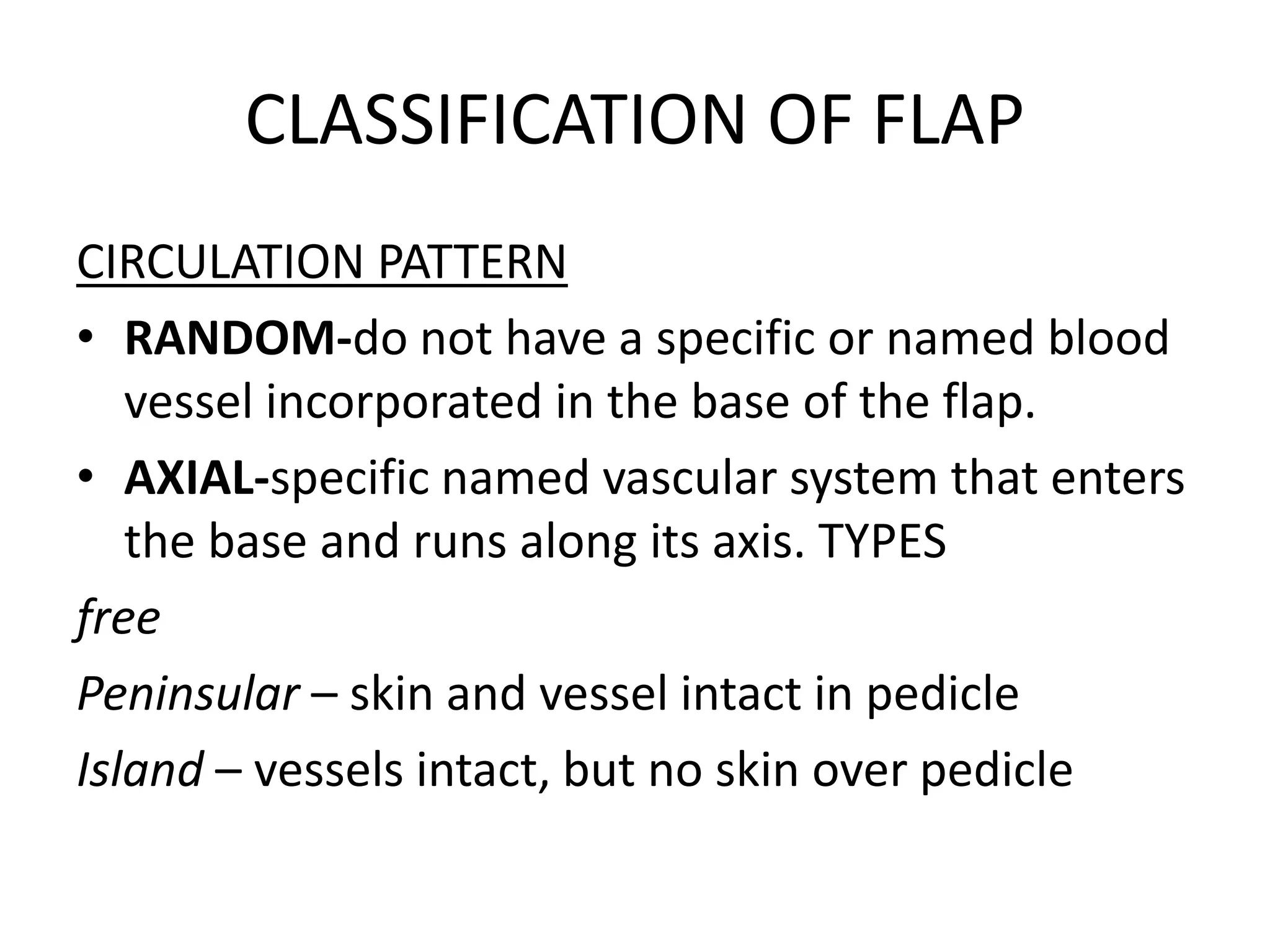 CLASSIFICATION OF FLAP
CIRCULATION PATTERN
• RANDOM-do not have a specific or named blood
vessel incorporated in the base of the flap.
• AXIAL-specific named vascular system that enters
the base and runs along its axis. TYPES
free
Peninsular – skin and vessel intact in pedicle
Island – vessels intact, but no skin over pedicle
 