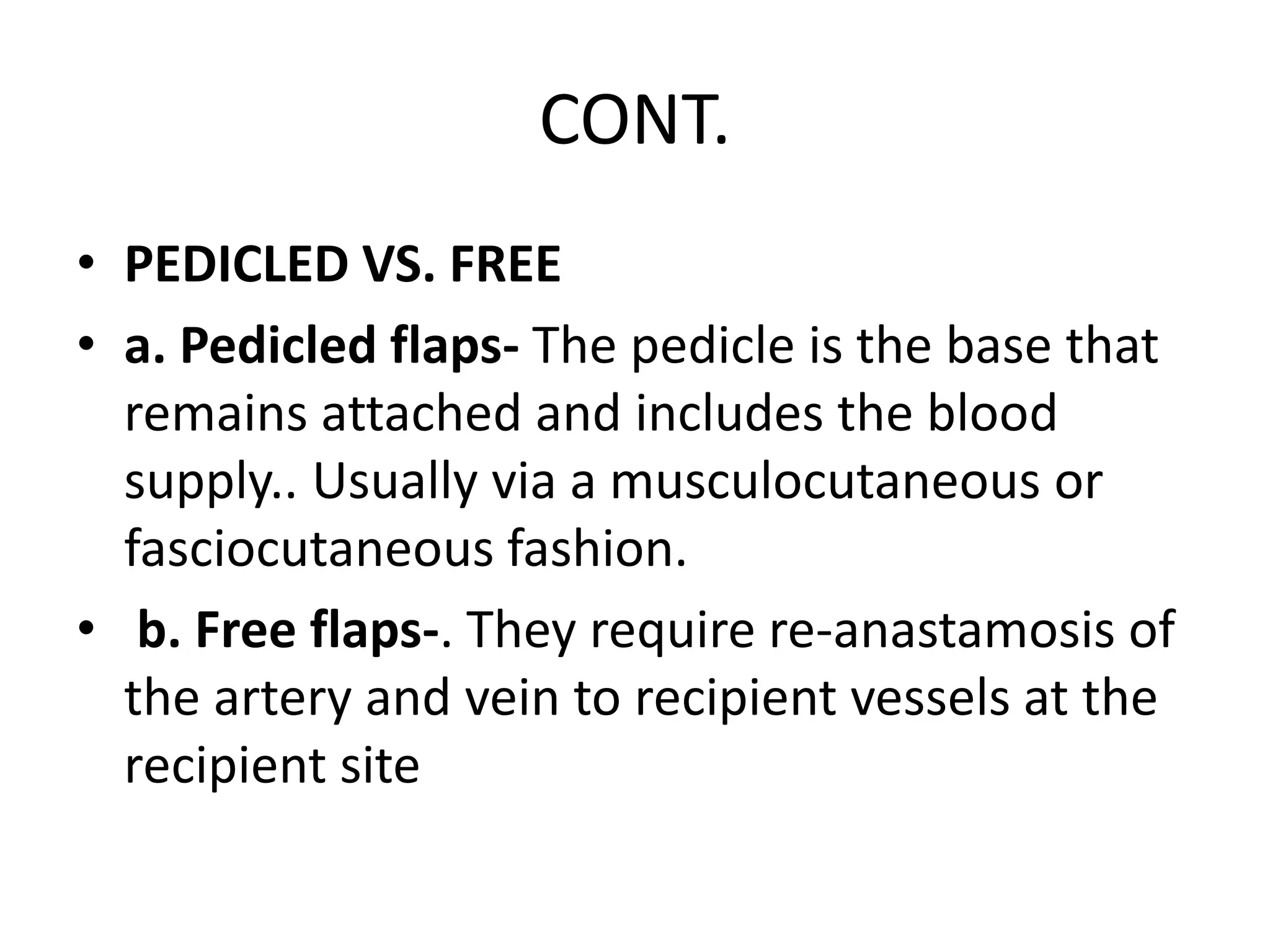 CONT.
• PEDICLED VS. FREE
• a. Pedicled flaps- The pedicle is the base that
remains attached and includes the blood
supply.. Usually via a musculocutaneous or
fasciocutaneous fashion.
• b. Free flaps-. They require re-anastamosis of
the artery and vein to recipient vessels at the
recipient site
 