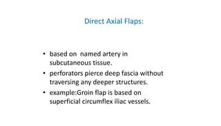 Direct Axial Flaps:
• based on named artery in
subcutaneous tissue.
• perforators pierce deep fascia without
traversing any deeper structures.
• example:Groin flap is based on
superficial circumflex iliac vessels.
 