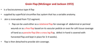 Groin Flap (McGregor and Jackson 1972)
• is a fasciocutaneous type A flap
• supplied by superficial circumflex iliac system that has a variable anatomy.
• skin is innervated from T12 segment.
• flap can be used either as a rotational flap for coverage of abdominal or perineal
wounds or as a free flap based on its vascular pedicle or even for soft tissue coverage
of hand as a parasite flap (like a cross leg flap, defect in hand is covered with
harvested flap and kept in place for 3–4 weeks).
• flap is then detached to provide skin coverage.
 