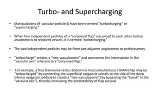 Turbo- and Supercharging
• Manipulations of vascular pedicle(s) have been termed “turbocharging” or
“supercharging.”
• When two independent pedicles of a “conjoined flap” are joined to each other before
anastomosis to recipient vessels, it is termed “turbocharging.”
• The two independent pedicles may be from two adjacent angiosomes or perforasomes.
• “turbocharge” creates a “neo-vasculosome” and overcomes the interruption in the
“vascular axis” inherent to a “conjoined flap.”
• For example, a free transverse rectus abdominis musculocutaneous (TRAM) flap may be
“turbocharged” by connecting the superficial epigastric vessels to the side of the deep
inferior epigastric pedicle to create a “neo-vasculosome” (by bypassing the “break” in the
“vascular axis”), thereby increasing the predictability of flap survival
 