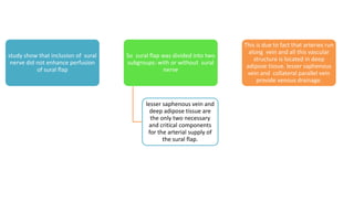 study show that inclusion of sural
nerve did not enhance perfusion
of sural flap
So sural flap was divided into two
subgroups: with or without sural
nerve
lesser saphenous vein and
deep adipose tissue are
the only two necessary
and critical components
for the arterial supply of
the sural flap.
This is due to fact that arteries run
along vein and all this vascular
structure is located in deep
adipose tissue. lesser saphenous
vein and collateral parallel vein
provide venous drainage.
 