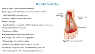 Dorsalis Pedis Flap
based on dosral 2/3 of sknf from ankle to toes.
Blood supply-dosrals pedis artery +first dorsal metatarsal artery
– Accompanies deep peroneal nerve
– Supplies a mean of 3.8 vertical branches
• Venous drainage
– Superficial dorsal venous arch medially into great saphenous vein and
laterally into short saphenous vein
Pedicle length -6-10 cm
• Sensory supply—superficial peroneal nerve
• Advantage:– Thin pliable skin– Large pedicle
• Disadvantage:– Donor site morbidity
Use –ankle ,foot,lower leg defects.,used as free flap.
◊ Simple spilt skin grafting (SSG) required and long-term care
– Chronic aching foot—obvious disadvantage for footwear
 