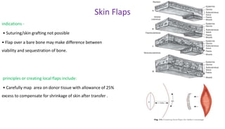 Skin Flaps
indications -
• Suturing/skin grafting not possible
• Flap over a bare bone may make difference between
viability and sequestration of bone.
principles or creating local flaps include:
• Carefully map area on donor tissue with allowance of 25%
excess to compensate for shrinkage of skin after transfer .
 