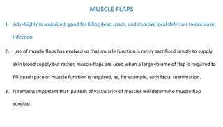 MUSCLE FLAPS
1. Adv -highly vascularized, good for filling dead space, and improve local defenses to decrease
infection.
2. use of muscle flaps has evolved so that muscle function is rarely sacrificed simply to supply
skin blood supply but rather, muscle flaps are used when a large volume of flap is required to
fill dead space or muscle function is required, as, for example, with facial reanimation.
3. It remains important that pattern of vascularity of muscles will determine muscle flap
survival.
 