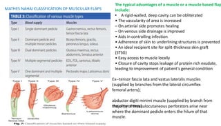 The typical advantages of a muscle or a muscle based flap
include:
• A rigid-walled, deep cavity can be obliterated
• The vascularity of area is increased
– On arterial side promotes healing
– On venous side drainage is improved
• Aids in controlling infection
• Adherence of skin to underlining structures is prevented
• An ideal recipient site for split-thickness skin graft
(STSG)
• Easy access to muscle locally
• Closure of cavity stops leakage of protein rich exudate,
leading to improvement of patient’s general condition
MATHES NAHAI CLASSFICATION OF MUSCULAR FLAPS
majority of musculocutaneous perforators arise near
where the dominant pedicle enters the hilum of that
muscle.
Ex--tensor fascia lata and vastus lateralis muscles
(supplied by branches from the lateral circumflex
femoral artery);
abductor digiti minimi muscle (supplied by branch from
the ulnar artery).
 