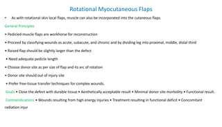 Rotational Myocutaneous Flaps
• As with rotational skin local flaps, muscle can also be incorporated into the cutaneous flaps.
General Principles
• Pedicled muscle flaps are workhorse for reconstruction
• Proceed by classifying wounds as acute, subacute, and chronic and by dividing leg into proximal, middle, distal third
• Raised flap should be slightly larger than the defect
• Need adequate pedicle length
• Choose donor site as per size of flap and its arc of rotation
• Donor site should out of injury site
• Prefer free-tissue transfer techniques for complex wounds.
Goals • Close the defect with durable tissue • Aesthetically acceptable result • Minimal donor site morbidity • Functional result.
Contraindications • Wounds resulting from high energy injuries • Treatment resulting in functional deficit • Concomitant
radiation injur
 