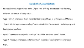 Nakajima Classification
• fasciocutaneous flaps into six forms (Types I–VI, or A–F), each based on a distinctly
different perforator of deep fascia .
• Type I “direct cutaneous flaps” were identical to axial flaps of McGregor and Morgan.
• Type II “direct septocutaneous flaps” were identical to Cormack and Lamberty’s type B
fasciocutaneous flaps,
• type V “septocutaneous perforator flaps” would be same as latter’s Type C.
• Type VI “musculocutaneous perforator flaps” resembled traditional myocutaneous
flaps.
 