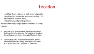 Location
• Local flap-flap is adjacent to defect and is typically
completed in a singlestage reconstruction (e.g., V-Y
advancement flap or Z-plasty-
rotation;transpostion,interpolation,
Advancement flaps –single pedicle ,bipedicle ,v-y flaps
Or both
• Regional: flap is in the same region as the defect
(but is still confined within the ipsilateral limb (e.g.,
thenar flap, cross-finger flap, radial forearm flap)
• Distant: flap is far away from the defect. almost
always requires two stages for harvest and inset
(e.g., groin flap-type - pedicled or free flaps.
 