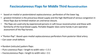Fasciocutaneous Flaps for Middle Third Reconstruction
• based on medial or posterolateral septocutaneous perforators of the lower leg.
• greatest limitation is the precarious blood supply and the high likelihood of venous congestion in
these flaps due to limited rotation arc and tense closure.
• The flaps are used only by experienced persons in soft tissue reconstruction and those with
familiarity of the local blood supply. Portable Doppler does come handy in pre-operative
assessment of the flap harvest.
• “Ponten flap”: Based upon medial septocutaneous perforators from posterior tibial artery
– Can cover small defects
• Random (reticular) pattern flaps:
– Pure cutaneous flaps—length to width ratio = 1.5:1
– Fasciocutaneous flaps—length to width ratio = 3:1
 