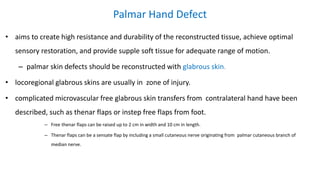 Palmar Hand Defect
• aims to create high resistance and durability of the reconstructed tissue, achieve optimal
sensory restoration, and provide supple soft tissue for adequate range of motion.
– palmar skin defects should be reconstructed with glabrous skin.
• locoregional glabrous skins are usually in zone of injury.
• complicated microvascular free glabrous skin transfers from contralateral hand have been
described, such as thenar flaps or instep free flaps from foot.
– Free thenar flaps can be raised up to 2 cm in width and 10 cm in length.
– Thenar flaps can be a sensate flap by including a small cutaneous nerve originating from palmar cutaneous branch of
median nerve.
 