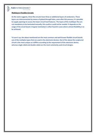 Multilayer Flexible Circuits
As the name suggests, these flex circuits have three or additional layers of conductors. These
layers are interconnected by means of plated through holes, even after this process, it is possible
to supply openings to access the lower circuit level features. The layers of the multilayer flex are
not mandatory to be laminated mutually; this could or could not be needed. It depends on the
usage of the circuit board. Irregular lamination is often found in cases where utmost flexibility is to
be achieved.
To sum it up, the above mentioned are the most common and well-known flexible circuit boards
out of the multiples types that are used in the electronic devices. Out of the above the sculptured
circuit is the most unique as it differs according to the requirement of the electronic device,
whereas single-sided and double-sided are the most commonly used circuit designs.
 
