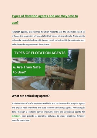 Types of flotation agents and are they safe to
use?
Flotation agents, also termed flotation reagents, are the chemicals used to
enhance the separation of minerals fortheir ore or other materials. These agents
help make minerals hydrophobic (water repel) or hydrophilic (attract moisture)
to facilitate the separation of the mixture.
What are anticaking agents?
A combination of surface tension modifiers and surfactants that are part agents
and crystal habit modifiers are used in some anticaking agents. Anticaking is
done through a suitable carrier medium; there are anticaking agents for
fertilizers that provide a complete solution to many problems fertilizer
manufacturers face.
 
