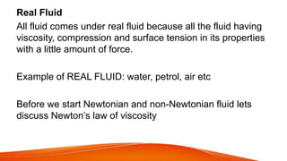 Real Fluid
All fluid comes under real fluid because all the fluid having
viscosity, compression and surface tension in its properties
with a little amount of force.
Example of REAL FLUID: water, petrol, air etc
Before we start Newtonian and non-Newtonian fluid lets
discuss Newton’s law of viscosity
 