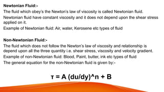 Newtonian Fluid:-
The fluid which obey’s the Newton’s law of viscosity is called Newtonian fluid.
Newtonian fluid have constant viscosity and it does not depend upon the shear stress
applied on it.
Example of Newtonian fluid: Air, water, Kerosene etc types of fluid
Non-Newtonian Fluid:-
The fluid which does not follow the Newton’s law of viscosity and relationship is
depend upon all the three quantity i.e. shear stress, viscosity and velocity gradient.
Example of non-Newtonian fluid: Blood, Paint, butter, ink etc types of fluid
The general equation for the non-Newtonian fluid is given by:-
τ = A (du/dy)^n + B
 