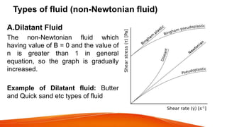 Types of fluid (non-Newtonian fluid)
A.Dilatant Fluid
The non-Newtonian fluid which
having value of B = 0 and the value of
n is greater than 1 in general
equation, so the graph is gradually
increased.
Example of Dilatant fluid: Butter
and Quick sand etc types of fluid
 