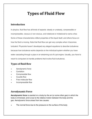 Types of Fluid Flow
Introduction
In physics, fluid flow has all kinds of aspects: steady or unsteady, compressible or
incompressible, viscous or non-viscous, and rotational or irrotational to name a few.
Some of these characteristics reflect properties of the liquid itself, and others focus on
how the fluid is moving. Note that fluid flow can get very complex when it becomes
turbulent. Physicists haven’t developed any elegant equations to describe turbulence
because how turbulence works depends on the individual system whether you have
water cascading through a pipe or air streaming out of a jet engine. Usually, you have to
resort to computers to handle problems that involve fluid turbulence.
Types of fluid flow
 Aerodynamic force
 Cavitation
 Compressible flow
 Couette flow
 Free molecular flow
 Incompressible flow
Aerodynamic Force
Aerodynamic force is exerted on a body by the air (or some other gas) in which the
body is immersed, and is due to the relative motion between the body and the
gas. Aerodynamic force arises from two causes:
 The normal force due to the pressure on the surface of the body
 