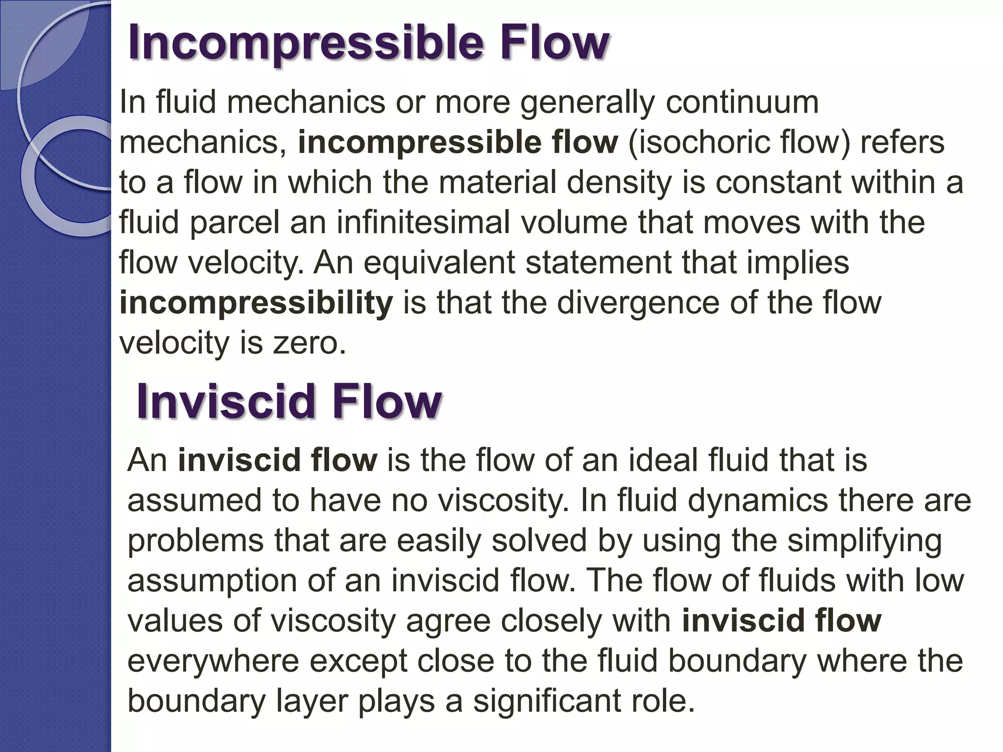 Incompressible Flow
In fluid mechanics or more generally continuum
mechanics, incompressible flow (isochoric flow) refers
to a flow in which the material density is constant within a
fluid parcel an infinitesimal volume that moves with the
flow velocity. An equivalent statement that implies
incompressibility is that the divergence of the flow
velocity is zero.
Inviscid Flow
An inviscid flow is the flow of an ideal fluid that is
assumed to have no viscosity. In fluid dynamics there are
problems that are easily solved by using the simplifying
assumption of an inviscid flow. The flow of fluids with low
values of viscosity agree closely with inviscid flow
everywhere except close to the fluid boundary where the
boundary layer plays a significant role.
 