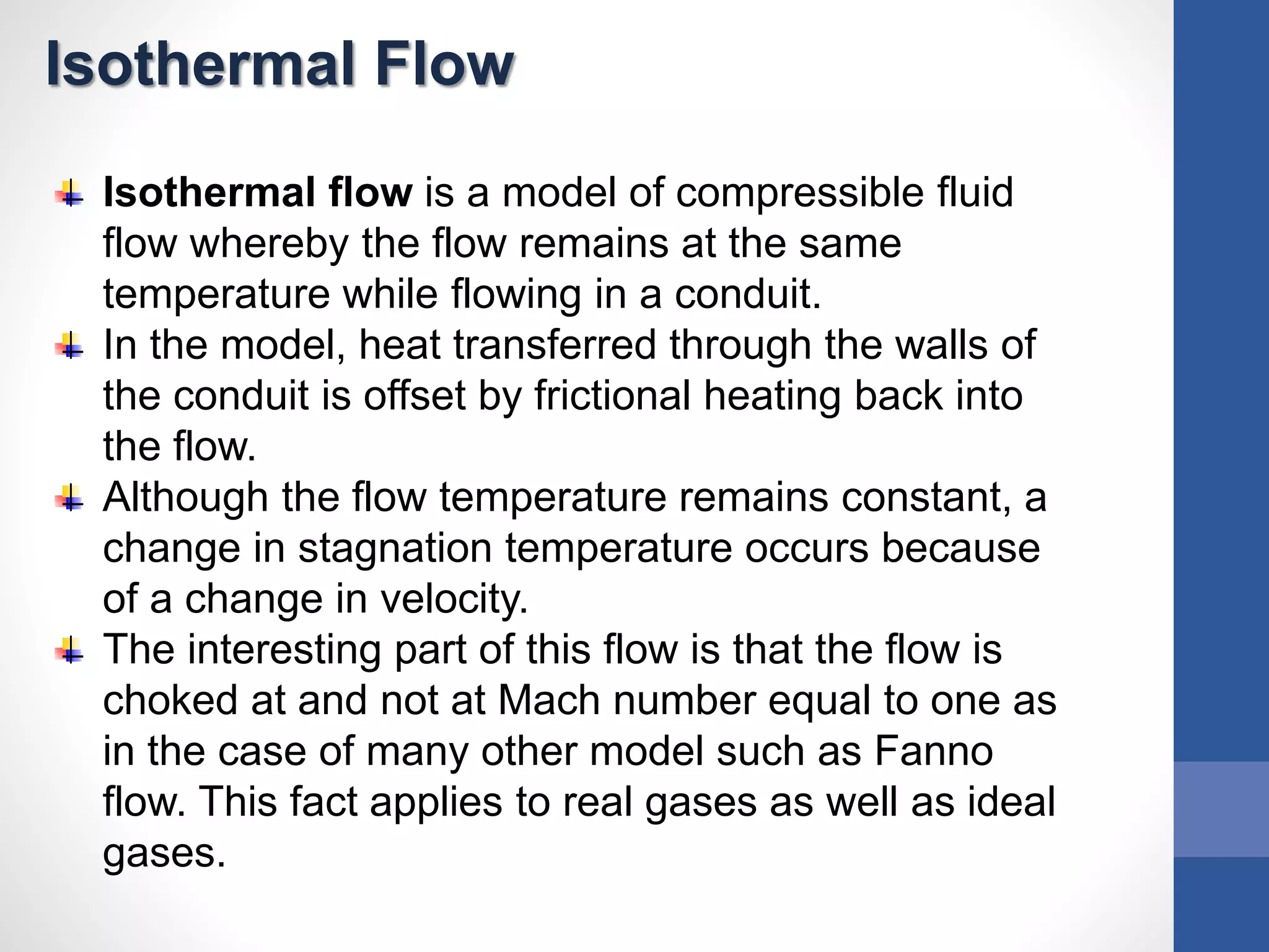 Isothermal Flow
Isothermal flow is a model of compressible fluid
flow whereby the flow remains at the same
temperature while flowing in a conduit.
In the model, heat transferred through the walls of
the conduit is offset by frictional heating back into
the flow.
Although the flow temperature remains constant, a
change in stagnation temperature occurs because
of a change in velocity.
The interesting part of this flow is that the flow is
choked at and not at Mach number equal to one as
in the case of many other model such as Fanno
flow. This fact applies to real gases as well as ideal
gases.
 