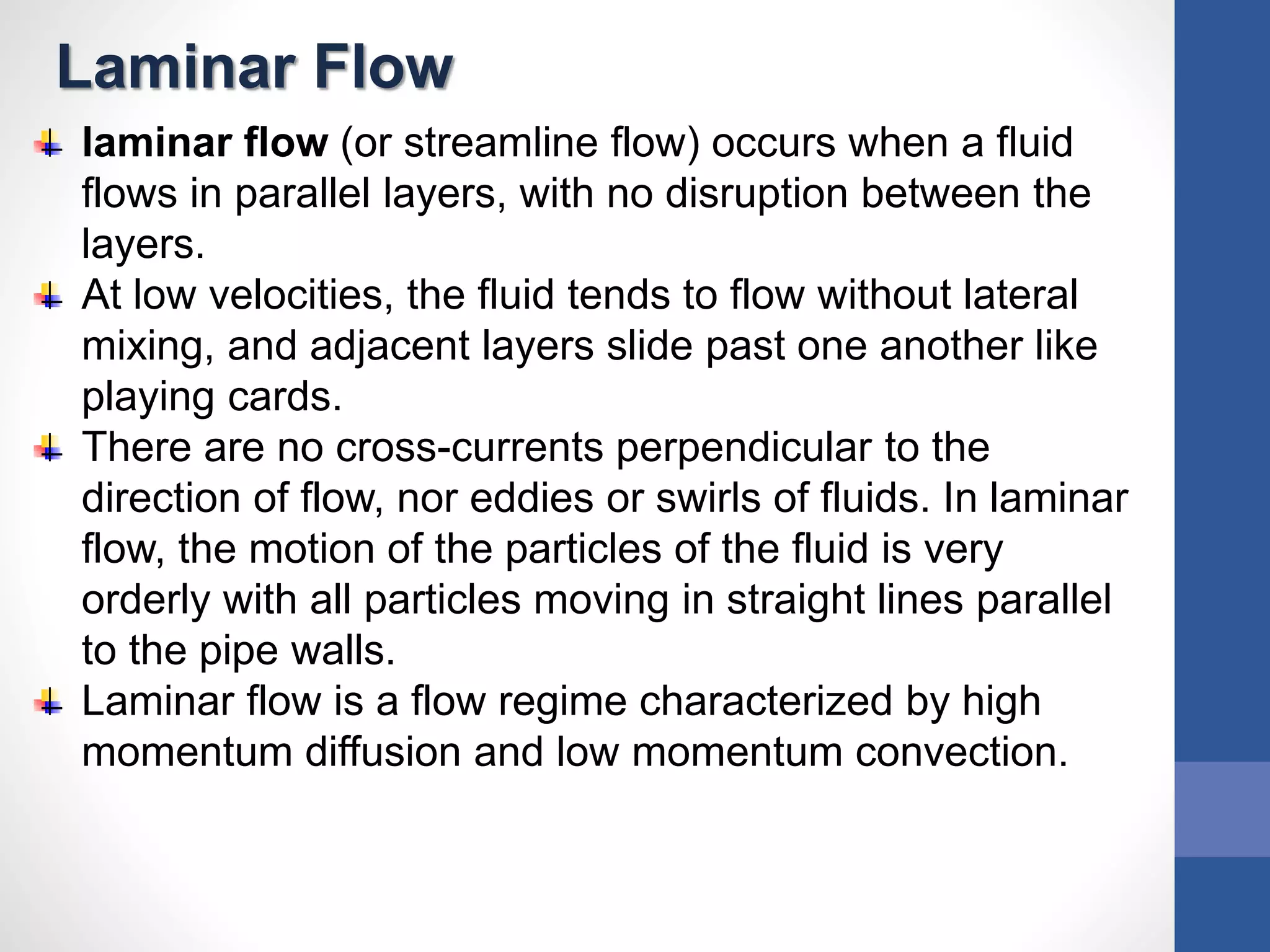 Laminar Flow
laminar flow (or streamline flow) occurs when a fluid
flows in parallel layers, with no disruption between the
layers.
At low velocities, the fluid tends to flow without lateral
mixing, and adjacent layers slide past one another like
playing cards.
There are no cross-currents perpendicular to the
direction of flow, nor eddies or swirls of fluids. In laminar
flow, the motion of the particles of the fluid is very
orderly with all particles moving in straight lines parallel
to the pipe walls.
Laminar flow is a flow regime characterized by high
momentum diffusion and low momentum convection.
 