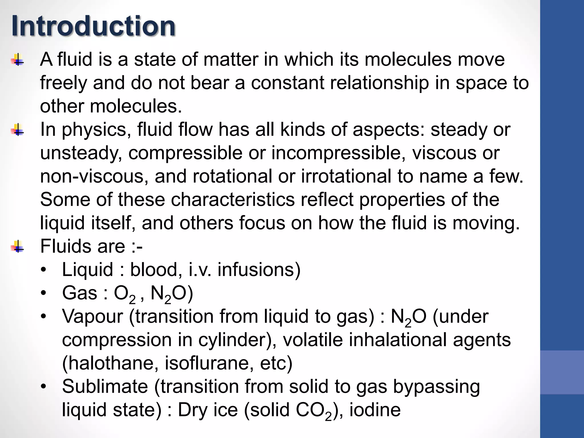 Introduction
A fluid is a state of matter in which its molecules move
freely and do not bear a constant relationship in space to
other molecules.
In physics, fluid flow has all kinds of aspects: steady or
unsteady, compressible or incompressible, viscous or
non-viscous, and rotational or irrotational to name a few.
Some of these characteristics reflect properties of the
liquid itself, and others focus on how the fluid is moving.
Fluids are :-
• Liquid : blood, i.v. infusions)
• Gas : O2 , N2O)
• Vapour (transition from liquid to gas) : N2O (under
compression in cylinder), volatile inhalational agents
(halothane, isoflurane, etc)
• Sublimate (transition from solid to gas bypassing
liquid state) : Dry ice (solid CO2), iodine
 