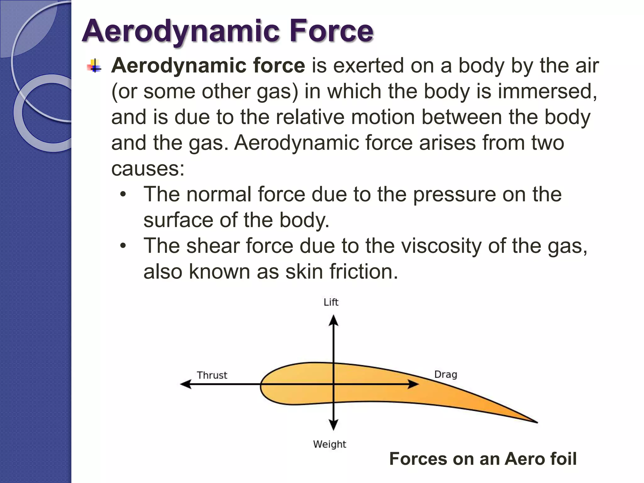 Aerodynamic Force
Aerodynamic force is exerted on a body by the air
(or some other gas) in which the body is immersed,
and is due to the relative motion between the body
and the gas. Aerodynamic force arises from two
causes:
• The normal force due to the pressure on the
surface of the body.
• The shear force due to the viscosity of the gas,
also known as skin friction.
Forces on an Aero foil
 