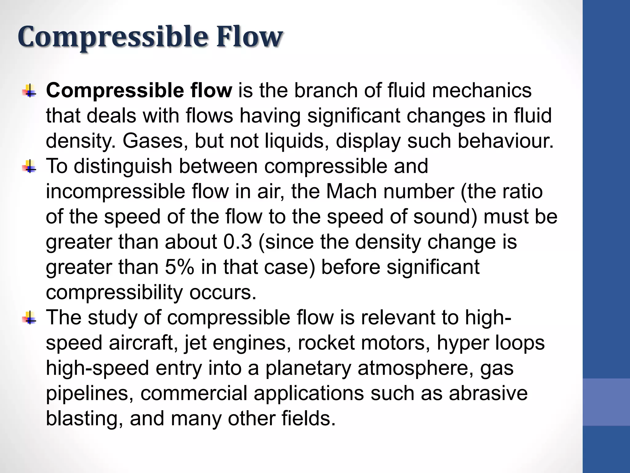 Compressible Flow
Compressible flow is the branch of fluid mechanics
that deals with flows having significant changes in fluid
density. Gases, but not liquids, display such behaviour.
To distinguish between compressible and
incompressible flow in air, the Mach number (the ratio
of the speed of the flow to the speed of sound) must be
greater than about 0.3 (since the density change is
greater than 5% in that case) before significant
compressibility occurs.
The study of compressible flow is relevant to high-
speed aircraft, jet engines, rocket motors, hyper loops
high-speed entry into a planetary atmosphere, gas
pipelines, commercial applications such as abrasive
blasting, and many other fields.
 