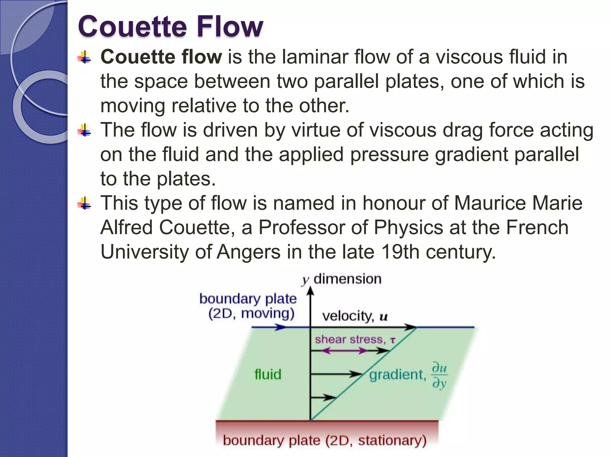 Couette Flow
Couette flow is the laminar flow of a viscous fluid in
the space between two parallel plates, one of which is
moving relative to the other.
The flow is driven by virtue of viscous drag force acting
on the fluid and the applied pressure gradient parallel
to the plates.
This type of flow is named in honour of Maurice Marie
Alfred Couette, a Professor of Physics at the French
University of Angers in the late 19th century.
 