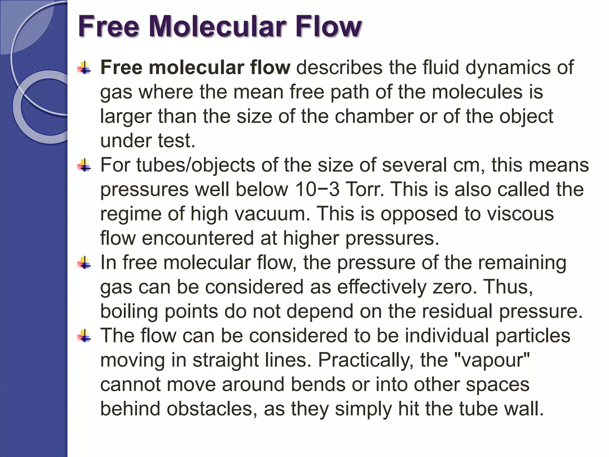 Free Molecular Flow
Free molecular flow describes the fluid dynamics of
gas where the mean free path of the molecules is
larger than the size of the chamber or of the object
under test.
For tubes/objects of the size of several cm, this means
pressures well below 10−3 Torr. This is also called the
regime of high vacuum. This is opposed to viscous
flow encountered at higher pressures.
In free molecular flow, the pressure of the remaining
gas can be considered as effectively zero. Thus,
boiling points do not depend on the residual pressure.
The flow can be considered to be individual particles
moving in straight lines. Practically, the "vapour"
cannot move around bends or into other spaces
behind obstacles, as they simply hit the tube wall.
 