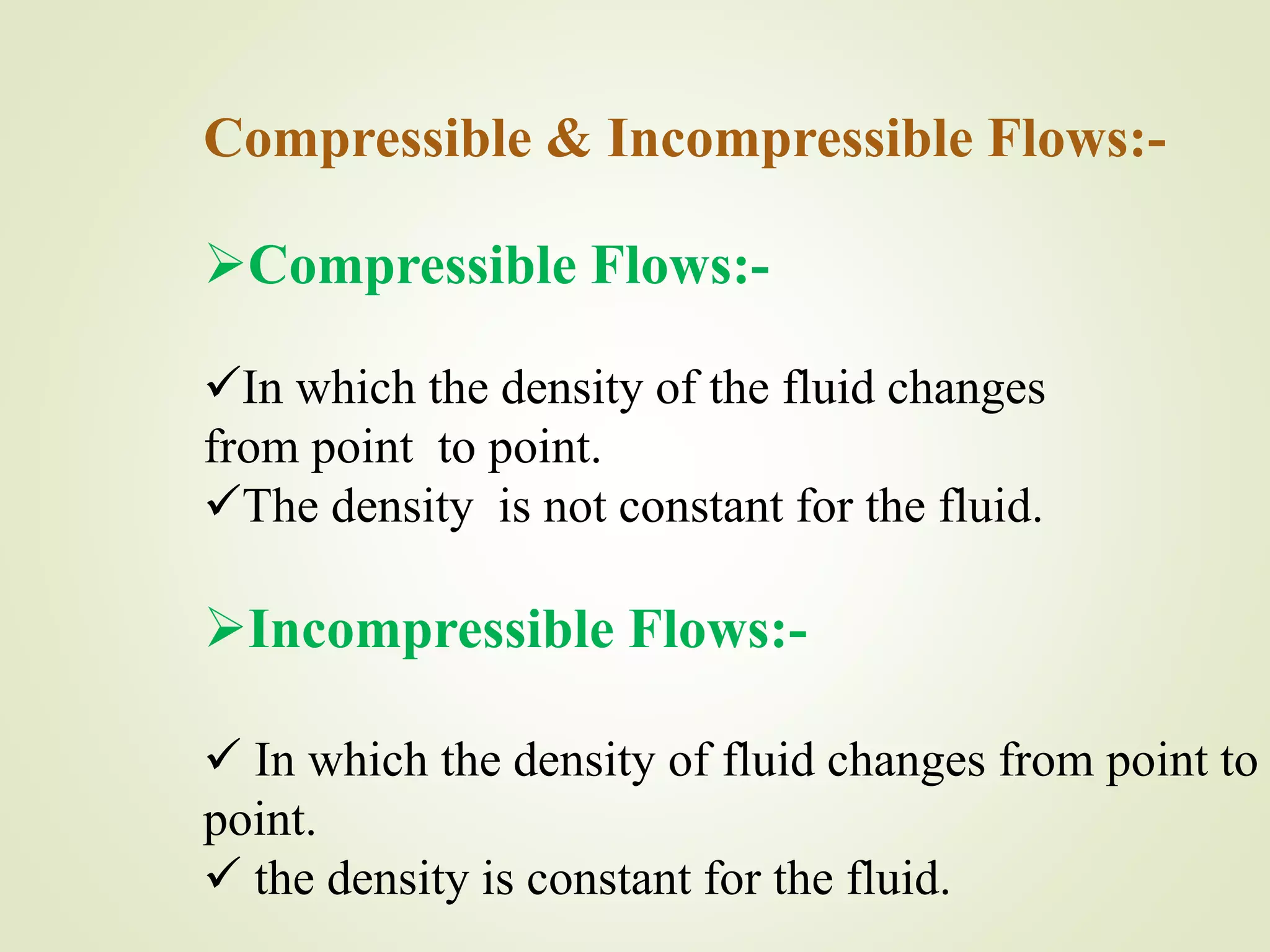 Compressible & Incompressible Flows:-
Compressible Flows:-
In which the density of the fluid changes
from point to point.
The density is not constant for the fluid.
Incompressible Flows:-
 In which the density of fluid changes from point to
point.
 the density is constant for the fluid.
 