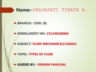 Name:-PRAJAPATI TIRATH A.
 BRANCH:- CIVIL (B)
 ENROLLMENT NO:-151240106066
 SUBJECT:-FLUID MECHANICS(2130602)
 TOPIC:-TYPES OF FLUID
 GUIDED BY:- VIKRAM PANCHAL
 