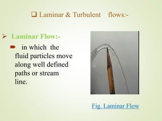  Laminar & Turbulent flows:-
 Laminar Flow:-
 in which the
fluid particles move
along well defined
paths or stream
line.
Fig. Laminar Flow
 