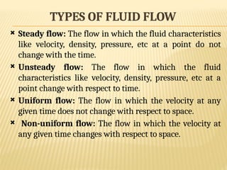 TYPES OF FLUID FLOW
 Steady flow: The flow in which the fluid characteristics
like velocity, density, pressure, etc at a point do not
change with the time.
 Unsteady flow: The flow in which the fluid
characteristics like velocity, density, pressure, etc at a
point change with respect to time.
 Uniform flow: The flow in which the velocity at any
given time does not change with respect to space.
 Non-uniform flow: The flow in which the velocity at
any given time changes with respect to space.
 