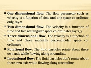  One dimensional flow: The flow parameter such as
velocity is a function of time and one space co-ordinate
only, say x.
 Two dimensional flow: The velocity is a function of
time and two rectangular space co-ordinates say x, y.
 Three dimensional flow: The velocity is a function of
time and three mutually perpendicular space co-
ordinates .
 Rotational flow: The fluid particles rotate about there
own axis while flowing along streamline.
 Irrotational flow: The fluid particles don’t rotate about
there own axis while flowing along streamline.
 
