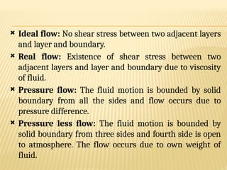  Ideal flow: No shear stress between two adjacent layers
and layer and boundary.
 Real flow: Existence of shear stress between two
adjacent layers and layer and boundary due to viscosity
of fluid.
 Pressure flow: The fluid motion is bounded by solid
boundary from all the sides and flow occurs due to
pressure difference.
 Pressure less flow: The fluid motion is bounded by
solid boundary from three sides and fourth side is open
to atmosphere. The flow occurs due to own weight of
fluid.
 