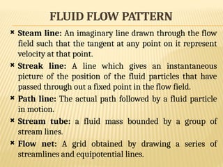 FLUID FLOW PATTERN
 Steam line: An imaginary line drawn through the flow
field such that the tangent at any point on it represent
velocity at that point.
 Streak line: A line which gives an instantaneous
picture of the position of the fluid particles that have
passed through out a fixed point in the flow field.
 Path line: The actual path followed by a fluid particle
in motion.
 Stream tube: a fluid mass bounded by a group of
stream lines.
 Flow net: A grid obtained by drawing a series of
streamlines and equipotential lines.
 