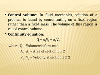 Control volume: In fluid mechanics, solution of a
problem is found by concentrating on a fixed region
rather than a fixed mass. The volume of this region is
called control volume.
 Continuity equation:
Q = A1V1 = A2V2
where, Q – Volumetric flow rate
A1 , A2 – Area of section 1 & 2
V1 , V2 – Velocity at section 1 & 2
 