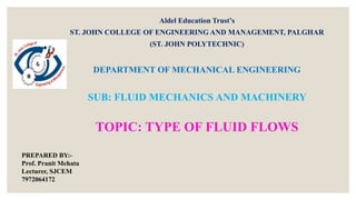 Aldel Education Trust’s
ST. JOHN COLLEGE OF ENGINEERING AND MANAGEMENT, PALGHAR
(ST. JOHN POLYTECHNIC)
DEPARTMENT OF MECHANICAL ENGINEERING
SUB: FLUID MECHANICS AND MACHINERY
TOPIC: TYPE OF FLUID FLOWS
PREPARED BY:-
Prof. Pranit Mehata
Lecturer, SJCEM
7972064172
 