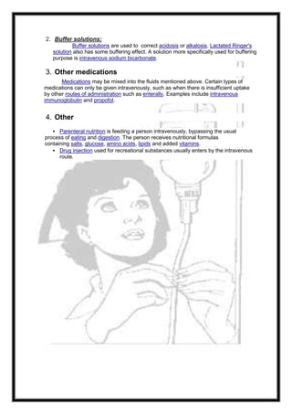 2. Buffer solutions:
Buffer solutions are used to correct acidosis or alkalosis. Lactated Ringer's
solution also has some buffering effect. A solution more specifically used for buffering
purpose is intravenous sodium bicarbonate.
3. Other medications
Medications may be mixed into the fluids mentioned above. Certain types of
medications can only be given intravenously, such as when there is insufficient uptake
by other routes of administration such as enterally. Examples include intravenous
immunoglobulin and propofol.
4. Other
 Parenteral nutrition is feeding a person intravenously, bypassing the usual
process of eating and digestion. The person receives nutritional formulas
containing salts, glucose, amino acids, lipids and added vitamins.
 Drug injection used for recreational substances usually enters by the intravenous
route.
 