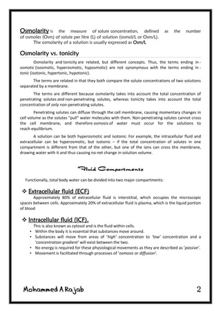 2
Osmolarity is the measure of solute concentration, defined as the number
of osmoles (Osm) of solute per litre (L) of solution (osmol/L or Osm/L).
The osmolarity of a solution is usually expressed as Osm/L
Osmolarity vs. tonicity
Osmolarity and tonicity are related, but different concepts. Thus, the terms ending in -
osmotic (isosmotic, hyperosmotic, hyposmotic) are not synonymous with the terms ending in -
tonic (isotonic, hypertonic, hypotonic).
The terms are related in that they both compare the solute concentrations of two solutions
separated by a membrane.
The terms are different because osmolarity takes into account the total concentration of
penetrating solutes and non-penetrating solutes, whereas tonicity takes into account the total
concentration of only non-penetrating solutes.
Penetrating solutes can diffuse through the cell membrane, causing momentary changes in
cell volume as the solutes "pull" water molecules with them. Non-penetrating solutes cannot cross
the cell membrane, and therefore osmosis of water must occur for the solutions to
reach equilibrium.
A solution can be both hyperosmotic and isotonic. For example, the intracellular fluid and
extracellular can be hyperosmotic, but isotonic – if the total concentration of solutes in one
compartment is different from that of the other, but one of the ions can cross the membrane,
drawing water with it and thus causing no net change in solution volume.
Functionally, total body water can be divided into two major compartments:
 Extracellular fluid (ECF)
Approximately 80% of extracellular fluid is interstitial, which occupies the microscopic
spaces between cells. Approximately 20% of extracellular fluid is plasma, which is the liquid portion
of blood
 Intracellular fluid (ICF).
This is also known as cytosol and is the fluid within cells.
• Within the body it is essential that substances move around.
• Substances will move from areas of ‘high’ concentration to ‘low’ concentration and a
‘concentration gradient’ will exist between the two.
• No energy is required for these physiological movements as they are described as ‘passive’.
• Movement is facilitated through processes of ‘osmosis or diffusion’.
 