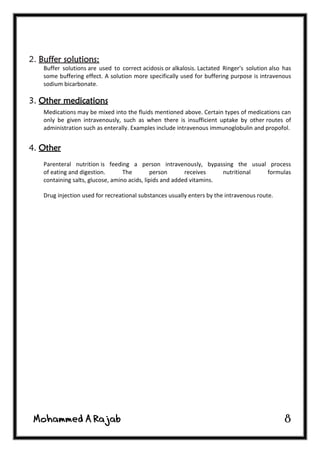8
2. Buffer solutions:
Buffer solutions are used to correct acidosis or alkalosis. Lactated Ringer's solution also has
some buffering effect. A solution more specifically used for buffering purpose is intravenous
sodium bicarbonate.
3. Other medications
Medications may be mixed into the fluids mentioned above. Certain types of medications can
only be given intravenously, such as when there is insufficient uptake by other routes of
administration such as enterally. Examples include intravenous immunoglobulin and propofol.
4. Other
Parenteral nutrition is feeding a person intravenously, bypassing the usual process
of eating and digestion. The person receives nutritional formulas
containing salts, glucose, amino acids, lipids and added vitamins.
Drug injection used for recreational substances usually enters by the intravenous route.
 