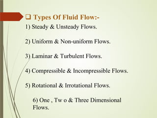  Types Of Fluid Flow:-
1) Steady & Unsteady Flows.
2) Uniform & Non-uniform Flows.
3) Laminar & Turbulent Flows.
4) Compressible & Incompressible Flows.
5) Rotational & Irrotational Flows.
6) One , Tw o & Three Dimensional
Flows.
 