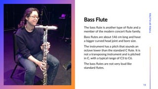 Bass Flute
The bass flute is another type of flute and a
member of the modern concert flute family.
Bass flutes are about 146 cm long and have
a bigger curved head joint and bore size.
The instrument has a pitch that sounds an
octave lower than the standard C flute. It is
not a transposing instrument and is pitched
in C, with a typical range of C3 to C6.
The bass flutes are not very loud like
standard flutes.
TYPES
OF
FLUTES
13
 