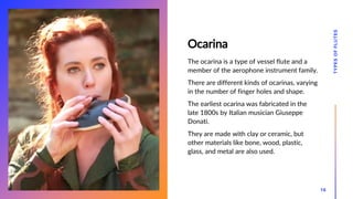 Ocarina
The ocarina is a type of vessel flute and a
member of the aerophone instrument family.
There are different kinds of ocarinas, varying
in the number of finger holes and shape.
The earliest ocarina was fabricated in the
late 1800s by Italian musician Giuseppe
Donati.
They are made with clay or ceramic, but
other materials like bone, wood, plastic,
glass, and metal are also used.
TYPES
OF
FLUTES
16
 