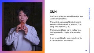 XUN
The Xun is an ancient vessel flute that was
used in ancient China.
The earliest examples of the instrument
were found in the tomb of Marquis Yi of
Zeng, who died in 433 BC.
The instrument has a warm, mellow tone
that is perfect for playing slow, relaxing
music.
It can be used to play solo melodies or to
accompany other instruments.
TYPES
OF
FLUTES
18
 