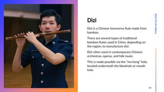 Dizi
Dizi is a Chinese transverse flute made from
bamboo.
There are several types of traditional
bamboo flutes used in China, depending on
the region, to manufacture dizi.
Dizi often used in contemporary Chinese
orchestras, operas, and folk music.
This is made possible via the "mo kong" hole,
located underneath the blowhole or mouth
hole.
TYPES
OF
FLUTES
23
 