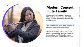 Modern Concert
Flute Family
TYPES
OF
FLUTES
6
Modern concert flutes are based on
19th-century designs, are commonly
made of silver, and have complex key
mechanisms.
This type of flute is the most popular in
Western orchestral instruments.
The modern concert flute comprises
seven (7) members, which are: Piccolo,
Concert/Soprano/C, Alto, Contralto,
Bass, Contrabass, and Subcontrabass.
 