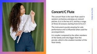 Concert/C Flute
The concert flute is the main flute used in
western orchestras and plays on concert
pitches. It is in the key of C and has a range
of three (3) octaves starting from C4 to C7.
The instrument sounds amazing for solo
performance and is influential when used for
accompaniment.
It is smaller compared to the other members
of the family and only bigger than the
piccolo, which is the smallest member of the
flute family.
TYPES
OF
FLUTES
9
 